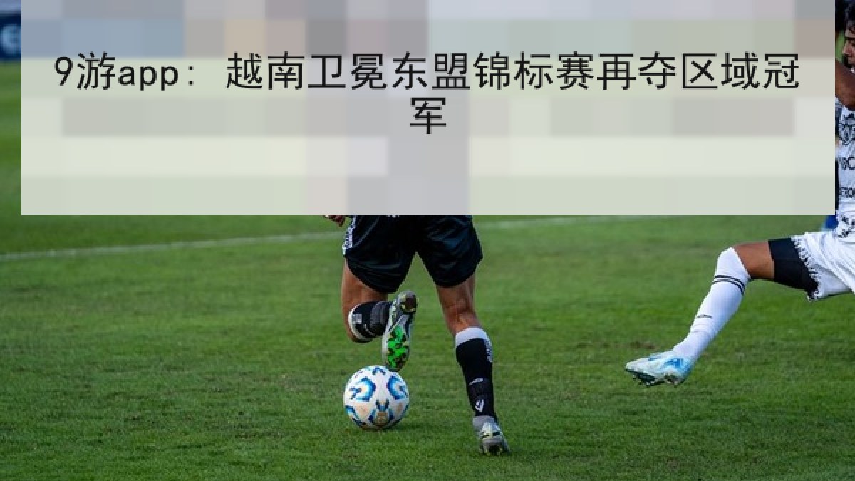 9游app: 越南卫冕东盟锦标赛再夺区域冠军 9游app: 越南卫冕东盟锦标赛再夺区域冠军